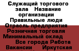 Служащий торгового зала › Название организации ­ Правильные люди › Отрасль предприятия ­ Розничная торговля › Минимальный оклад ­ 30 000 - Все города Работа » Вакансии   . Иркутская обл.,Иркутск г.